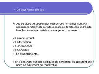  On peut même dire que :
 Les services de gestion des ressources humaines sont par
essence fonctionnels dans la mesure où le rôle des cadres de
tous les services consiste aussi à gérer directement :
 Le recrutement,
 La formation,
 L’appréciation,
 La sécurité,
 La disciplines etc.,
 en s’appuyant sur des politiques de personnel qui assurent une
unité de traitement de l’ensemble.
 