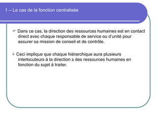 1 – Le cas de la fonction centralisée
 Dans ce cas, la direction des ressources humaines est en contact
direct avec chaque responsable de service ou d’unité pour
assurer sa mission de conseil et de contrôle.
 Ceci implique que chaque hiérarchique aura plusieurs
interlocuteurs à la direction s des ressources humaines en
fonction du sujet à traiter.
 