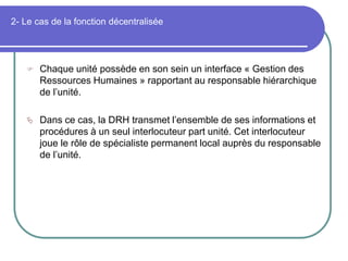 2- Le cas de la fonction décentralisée
 Chaque unité possède en son sein un interface « Gestion des
Ressources Humaines » rapportant au responsable hiérarchique
de l’unité.
 Dans ce cas, la DRH transmet l’ensemble de ses informations et
procédures à un seul interlocuteur part unité. Cet interlocuteur
joue le rôle de spécialiste permanent local auprès du responsable
de l’unité.
 