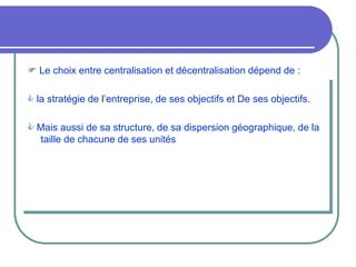  Le choix entre centralisation et décentralisation dépend de :
 la stratégie de l’entreprise, de ses objectifs et De ses objectifs.
 Mais aussi de sa structure, de sa dispersion géographique, de la
taille de chacune de ses unités
 
