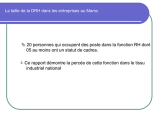 La taille de la DRH dans les entreprises au Maroc
 20 personnes qui occupent des poste dans la fonction RH dont
05 au moins ont un statut de cadres.
 Ce rapport démontre la percée de cette fonction dans le tissu
industriel national
 