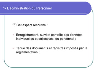 1- L’administration du Personnel
Cet aspect recouvre :
 Enregistrement, suivi et contrôle des données
individuelles et collectives du personnel ;
 Tenue des documents et registres imposés par la
réglementation ;
 
