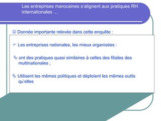 Les entreprises marocaines s’alignent aux pratiques RH
internationales …
 Donnée importante relevée dans cette enquête :
 Les entreprises nationales, les mieux organisées :
 ont des pratiques quasi similaires à celles des filiales des
multinationales ;
 Utilisent les mêmes politiques et déploient les mêmes outils
qu’elles
 