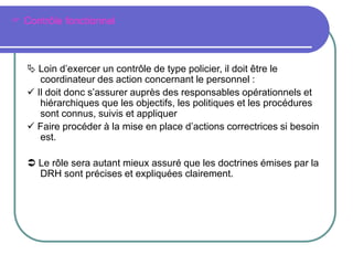  Contrôle fonctionnel
 Loin d’exercer un contrôle de type policier, il doit être le
coordinateur des action concernant le personnel :
 Il doit donc s’assurer auprès des responsables opérationnels et
hiérarchiques que les objectifs, les politiques et les procédures
sont connus, suivis et appliquer
 Faire procéder à la mise en place d’actions correctrices si besoin
est.
 Le rôle sera autant mieux assuré que les doctrines émises par la
DRH sont précises et expliquées clairement.
 