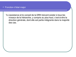  Fonction d’état major
L’assistance et le conseil de la DRH doivent exister à tous les
niveaux de la hiérarchie, y compris au plus haut, c’est-à-dire la
direction générale, dont elle est partie intégrante dans la majorité
des cas.
 