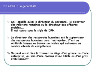  Le DRH : Le généraliste
 On l'appelle aussi le directeur du personnel, le directeur
des relations humaines ou le directeur des affaires
sociales...
Il est connu sous le sigle de DRH.
 Le directeur des ressources humaines est le superviseur
des ressources humaines dans l'entreprise. C'est un
véritable homme ou femme orchestre qui embrasse un
nombre étendu de compétences.
 On peut aussi bien le trouver au siège d'un groupe ou d'une
entreprise, au sein d'une division d'une filiale ou d'un gros
établissement.
 