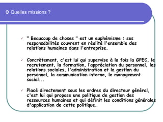  Quelles missions ?
 " Beaucoup de choses " est un euphémisme : ses
responsabilités couvrent en réalité l'ensemble des
relations humaines dans l'entreprise.
 Concrètement, c'est lui qui supervise à la fois la GPEC, le
recrutement, la formation, l’appréciation du personnel, les
relations sociales, l'administration et la gestion du
personnel, la communication interne, le management
social...
 Placé directement sous les ordres du directeur général,
c'est lui qui propose une politique de gestion des
ressources humaines et qui définit les conditions générales
d'application de cette politique.
 