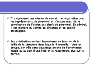  Il a également une mission de conseil, de négociation avec
les représentants du personnel et s'occupe aussi de la
coordination de l'action des chefs du personnel. En général,
il est membre du comité de direction et du comité
stratégique.
 Ses attributions varient énormément en fonction de la
taille de la structure dans laquelle il travaille : dans un
groupe, son rôle sera davantage proche de l'orientation
tandis qu'au sein d'une PME on le rencontrera plus sur le
terrain.
 