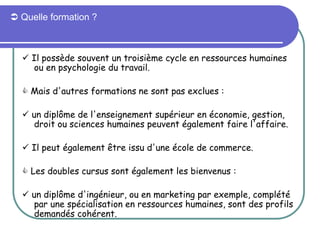  Quelle formation ?
 Il possède souvent un troisième cycle en ressources humaines
ou en psychologie du travail.
 Mais d'autres formations ne sont pas exclues :
 un diplôme de l'enseignement supérieur en économie, gestion,
droit ou sciences humaines peuvent également faire l'affaire.
 Il peut également être issu d'une école de commerce.
 Les doubles cursus sont également les bienvenus :
 un diplôme d'ingénieur, ou en marketing par exemple, complété
par une spécialisation en ressources humaines, sont des profils
demandés cohérent.
 