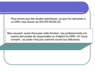  Plus encore que des études spécifiques, ce que l'on demande à
un DRH c'est d'avoir de l'EX-PE-RI-EN-CE.
Bien souvent, avant d'occuper cette fonction, ces professionnels ont
exercé des postes de responsable ou d'adjoint du DRH. On l'aura
compris : ce poste n'est pas vraiment ouvert aux débutants.
 