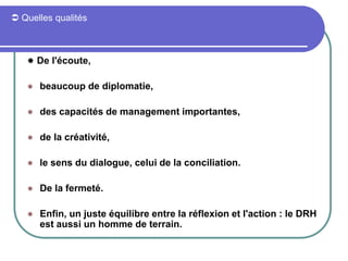  Quelles qualités
 De l'écoute,
 beaucoup de diplomatie,
 des capacités de management importantes,
 de la créativité,
 le sens du dialogue, celui de la conciliation.
 De la fermeté.
 Enfin, un juste équilibre entre la réflexion et l'action : le DRH
est aussi un homme de terrain.
 