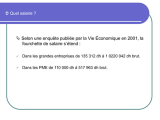  Quel salaire ?
 Selon une enquête publiée par la Vie Économique en 2001, la
fourchette de salaire s’étend :
 Dans les grandes entreprises de 135 312 dh à 1 0220 042 dh brut.
 Dans les PME de 110 000 dh à 517 963 dh brut.
 