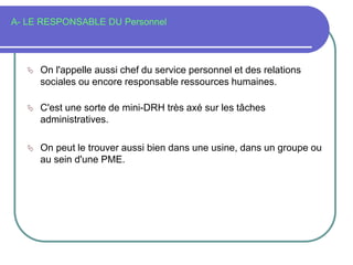 A- LE RESPONSABLE DU Personnel
 On l'appelle aussi chef du service personnel et des relations
sociales ou encore responsable ressources humaines.
 C'est une sorte de mini-DRH très axé sur les tâches
administratives.
 On peut le trouver aussi bien dans une usine, dans un groupe ou
au sein d'une PME.
 
