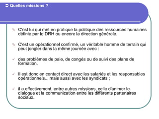  Quelles missions ?
 C'est lui qui met en pratique la politique des ressources humaines
définie par le DRH ou encore la direction générale.
 C'est un opérationnel confirmé, un véritable homme de terrain qui
peut jongler dans la même journée avec :
 des problèmes de paie, de congés ou de suivi des plans de
formation.
 Il est donc en contact direct avec les salariés et les responsables
opérationnels... mais aussi avec les syndicats ;
 il a effectivement, entre autres missions, celle d'animer le
dialogue et la communication entre les différents partenaires
sociaux.
 