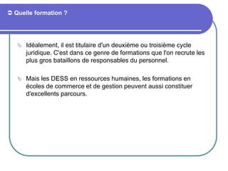  Quelle formation ?
 Idéalement, il est titulaire d'un deuxième ou troisième cycle
juridique. C'est dans ce genre de formations que l'on recrute les
plus gros bataillons de responsables du personnel.
 Mais les DESS en ressources humaines, les formations en
écoles de commerce et de gestion peuvent aussi constituer
d'excellents parcours.
 