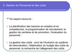 2- Gestion du Personnel et des coûts
Ce aspect recouvre :
 La planification des besoins en emplois et en
compétences, la programmation de recrutement, la
gestion de carrières et de promotion, l’évaluation du
personnel ;
 La gestion des coûts : suivi de l’évolution du système
de rémunération, l’élaboration du budget des coûts du
personnel, la recherche de l’allègement des coûts.
 