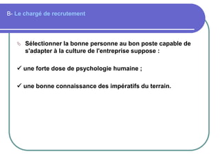 B- Le chargé de recrutement
 Sélectionner la bonne personne au bon poste capable de
s'adapter à la culture de l'entreprise suppose :
 une forte dose de psychologie humaine ;
 une bonne connaissance des impératifs du terrain.
 