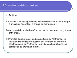  Sa mission essentielle est : Anticiper
 Anticiper
 Quand il n'endosse pas la casquette du chasseur de têtes intégré
à un cabinet spécialisé, le chargé de recrutement :
 est essentiellement rattaché au service du personnel des grandes
entreprises.
 Première étape, évaluer les besoins futurs de l'entreprise, en
réalisant des études prospectives qui prennent en compte le
développement de l'entreprise, l'état du marché du travail, les
possibilités de promotion interne.
 