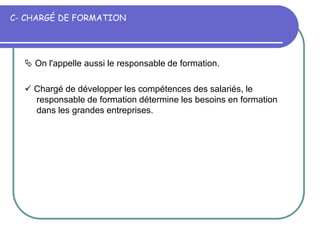 C- CHARGÉ DE FORMATION
 On l'appelle aussi le responsable de formation.
 Chargé de développer les compétences des salariés, le
responsable de formation détermine les besoins en formation
dans les grandes entreprises.
 