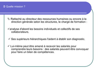  Quelle mission ?
 Rattaché au directeur des ressources humaines ou encore à la
direction générale selon les structures, le chargé de formation :
analyse d'abord les besoins individuels et collectifs de ses
collaborateurs.
 Ses supérieurs hiérarchiques l'aident à établir son diagnostic.
 Lui-même peut être amené à recevoir les salariés pour
comprendre leurs besoins : des salariés peuvent être convoquer
pour faire un bilan de compétences.
 