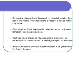  De manière plus générale, il construit un plan de formation dans
lequel il va inclure toutes les actions à engager à plus ou moins
long terme.
 C'est lui qui va établir le calendrier, sélectionner les centres de
formation (externes ou internes).
 Il est également chargé de négocier avec la direction et les
partenaires sociaux le contenu et le budget du plan de formation.
 En aval, ce salarié s'occupe aussi de réaliser et de gérer toutes
les étapes du plan :
 
