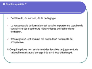  Quelles qualités ?
 De l'écoute, du conseil, de la pédagogie.
 Le responsable de formation est aussi une personne capable de
convaincre ses supérieurs hiérarchiques de l'utilité d'une
formation.
 Très organisé, cet homme est aussi doué de talents de
prospective.
 Ce qui implique non seulement des facultés de jugement, de
rationalité mais aussi un esprit de synthèse développé.
 