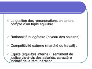  La gestion des rémunérations en tenant
compte d’un triple équilibre :
 Rationalité budgétaire (niveau des salaires) ;
 Compétitivité externe (marché du travail) ;
 Equité (équilibre interne) : sentiment de
justice vis-à-vis des salariés, caractère
incitatif de la rémunération
 