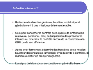  Quelles missions ?
 Rattaché à la direction générale, l'auditeur social répond
généralement à une mission précisément établie.
 Cela peut concerner le contrôle de la qualité de l'information
relative au personnel, celui de l'application des procédures
internes ou externes, le contrôle encore de la conformité à la
GRH ou de son efficience.
 Après avoir fermement déterminé les frontières de sa mission,
l'auditeur doit ensuite se familiariser avec l'activité à contrôler, de
manière à établir un premier diagnostic.
 L'analyse du bilan social en constitue en général la base.
 