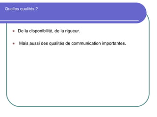 Quelles qualités ?
 De la disponibilité, de la rigueur.
 Mais aussi des qualités de communication importantes.
 