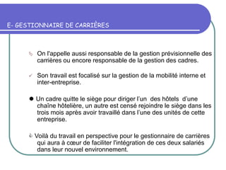 E- GESTIONNAIRE DE CARRIÈRES
 On l'appelle aussi responsable de la gestion prévisionnelle des
carrières ou encore responsable de la gestion des cadres.
 Son travail est focalisé sur la gestion de la mobilité interne et
inter-entreprise.
 Un cadre quitte le siège pour diriger l’un des hôtels d’une
chaîne hôtelière, un autre est censé rejoindre le siège dans les
trois mois après avoir travaillé dans l’une des unités de cette
entreprise.
 Voilà du travail en perspective pour le gestionnaire de carrières
qui aura à cœur de faciliter l'intégration de ces deux salariés
dans leur nouvel environnement.
 