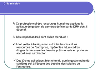  Sa mission
 Ce professionnel des ressources humaines applique la
politique de gestion de carrières définie par la DRH dont il
dépend.
 Ses responsabilités sont assez étendues :
 il doit veiller à l'adéquation entre les besoins et les
ressources de l'entreprise, repérer les futurs cadres
dirigeants, recenser les besoins prévisionnels en poste en
accord avec sa direction.
 Des tâches qui exigent bien entendu que le gestionnaire de
carrières soit à l'écoute des besoins des salariés de
l'entreprise.
 