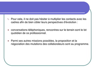  Pour cela, il ne doit pas hésiter à multiplier les contacts avec les
cadres afin de bien cibler leurs perspectives d'évolution :
 conversations téléphoniques, rencontres sur le terrain sont le lot
quotidien de ce professionnel.
 Parmi ses autres missions possibles, la proposition et la
négociation des mutations des collaborateurs sont au programme.
 