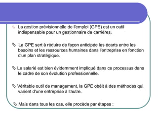  La gestion prévisionnelle de l'emploi (GPE) est un outil
indispensable pour un gestionnaire de carrières.
 La GPE sert à réduire de façon anticipée les écarts entre les
besoins et les ressources humaines dans l'entreprise en fonction
d'un plan stratégique.
 Le salarié est bien évidemment impliqué dans ce processus dans
le cadre de son évolution professionnelle.
 Véritable outil de management, la GPE obéit à des méthodes qui
varient d'une entreprise à l'autre.
 Mais dans tous les cas, elle procède par étapes :
 