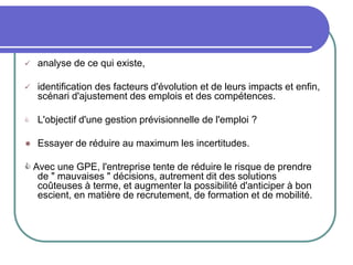  analyse de ce qui existe,
 identification des facteurs d'évolution et de leurs impacts et enfin,
scénari d'ajustement des emplois et des compétences.
 L'objectif d'une gestion prévisionnelle de l'emploi ?
 Essayer de réduire au maximum les incertitudes.
 Avec une GPE, l'entreprise tente de réduire le risque de prendre
de " mauvaises " décisions, autrement dit des solutions
coûteuses à terme, et augmenter la possibilité d'anticiper à bon
escient, en matière de recrutement, de formation et de mobilité.
 