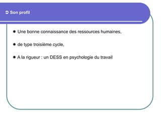 Son profil
 Une bonne connaissance des ressources humaines,
 de type troisième cycle,
 A la rigueur : un DESS en psychologie du travail
 