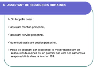 G- ASSISTANT DE RESSOURCES HUMAINES
 On l'appelle aussi :
 assistant fonction personnel,
 assistant service personnel,
 ou encore assistant gestion personnel.
 Poste de débutant par excellence, le métier d'assistant de
ressources humaines est un premier pas vers des carrières à
responsabilités dans la fonction RH.
 