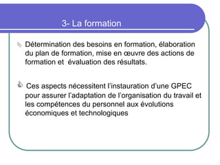 3- La formation
 Détermination des besoins en formation, élaboration
du plan de formation, mise en œuvre des actions de
formation et évaluation des résultats.
 Ces aspects nécessitent l’instauration d’une GPEC
pour assurer l’adaptation de l’organisation du travail et
les compétences du personnel aux évolutions
économiques et technologiques
 