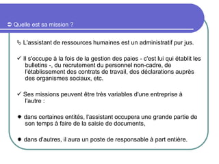  Quelle est sa mission ?
 L'assistant de ressources humaines est un administratif pur jus.
 Il s'occupe à la fois de la gestion des paies - c'est lui qui établit les
bulletins -, du recrutement du personnel non-cadre, de
l'établissement des contrats de travail, des déclarations auprès
des organismes sociaux, etc.
 Ses missions peuvent être très variables d'une entreprise à
l'autre :
 dans certaines entités, l'assistant occupera une grande partie de
son temps à faire de la saisie de documents,
 dans d'autres, il aura un poste de responsable à part entière.
 