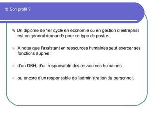  Son profil ?
 Un diplôme de 1er cycle en économie ou en gestion d’entreprise
est en général demandé pour ce type de postes.
 A noter que l'assistant en ressources humaines peut exercer ses
fonctions auprès :
 d'un DRH, d'un responsable des ressources humaines
 ou encore d'un responsable de l'administration du personnel.
 
