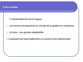  Ses qualités
 Essentiellement de la rigueur,
 une bonne connaissance du monde de la gestion en entreprise.
 Un plus : une grande adaptabilité.
 L'assistant est essentiellement un touche-à-tout administratif.
 