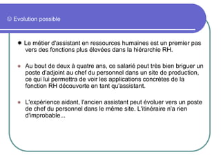  Evolution possible
 Le métier d'assistant en ressources humaines est un premier pas
vers des fonctions plus élevées dans la hiérarchie RH.
 Au bout de deux à quatre ans, ce salarié peut très bien briguer un
poste d'adjoint au chef du personnel dans un site de production,
ce qui lui permettra de voir les applications concrètes de la
fonction RH découverte en tant qu'assistant.
 L'expérience aidant, l'ancien assistant peut évoluer vers un poste
de chef du personnel dans le même site. L'itinéraire n'a rien
d'improbable...
 