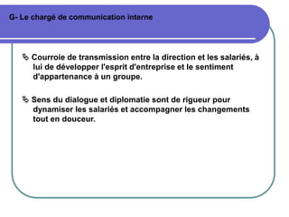 G- Le chargé de communication interne
 Courroie de transmission entre la direction et les salariés, à
lui de développer l'esprit d'entreprise et le sentiment
d'appartenance à un groupe.
 Sens du dialogue et diplomatie sont de rigueur pour
dynamiser les salariés et accompagner les changements
tout en douceur.
 