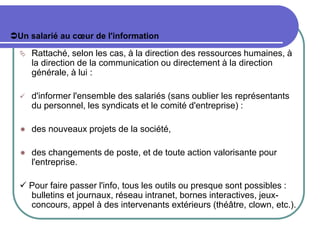 Un salarié au cœur de l'information
 Rattaché, selon les cas, à la direction des ressources humaines, à
la direction de la communication ou directement à la direction
générale, à lui :
 d'informer l'ensemble des salariés (sans oublier les représentants
du personnel, les syndicats et le comité d'entreprise) :
 des nouveaux projets de la société,
 des changements de poste, et de toute action valorisante pour
l'entreprise.
 Pour faire passer l'info, tous les outils ou presque sont possibles :
bulletins et journaux, réseau intranet, bornes interactives, jeux-
concours, appel à des intervenants extérieurs (théâtre, clown, etc.).
 