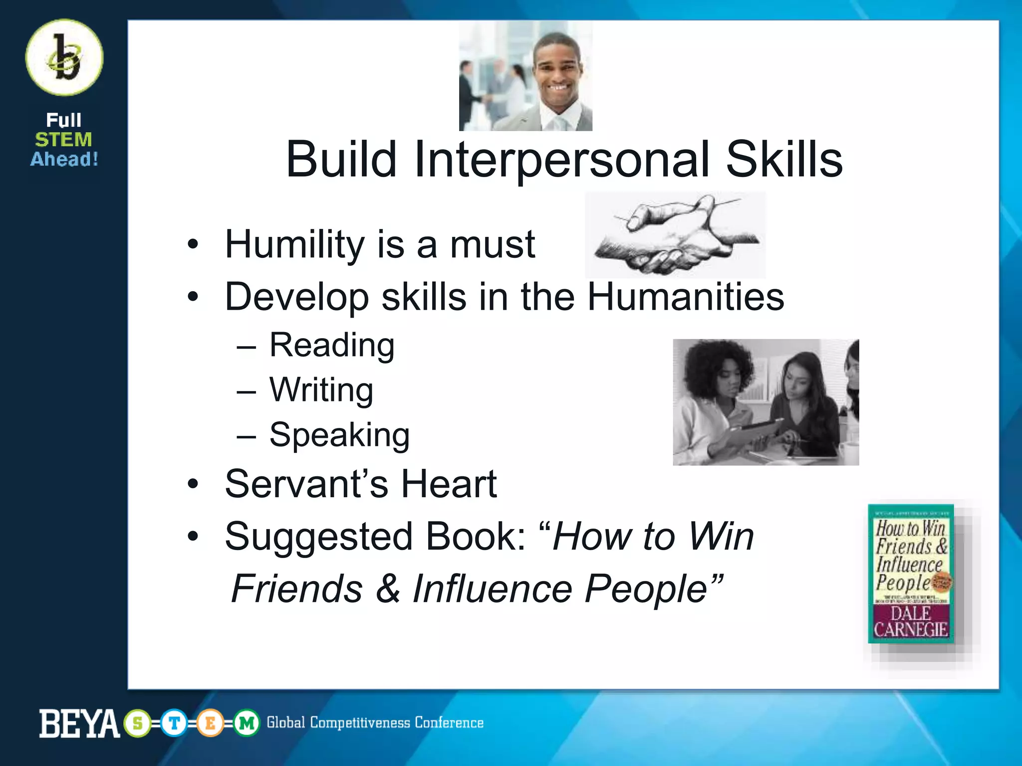 Build Interpersonal Skills
• Humility is a must
• Develop skills in the Humanities
– Reading
– Writing
– Speaking
• Servant’s Heart
• Suggested Book: “How to Win
Friends & Influence People”
 