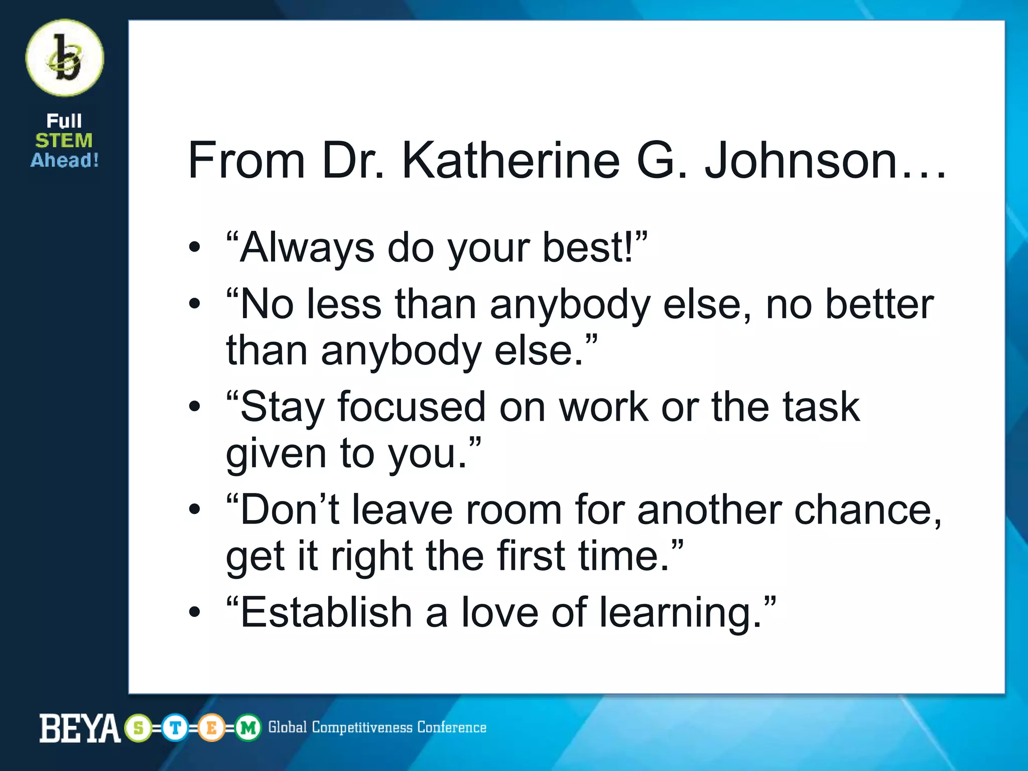 From Dr. Katherine G. Johnson…
• “Always do your best!”
• “No less than anybody else, no better
than anybody else.”
• “Stay focused on work or the task
given to you.”
• “Don’t leave room for another chance,
get it right the first time.”
• “Establish a love of learning.”
 