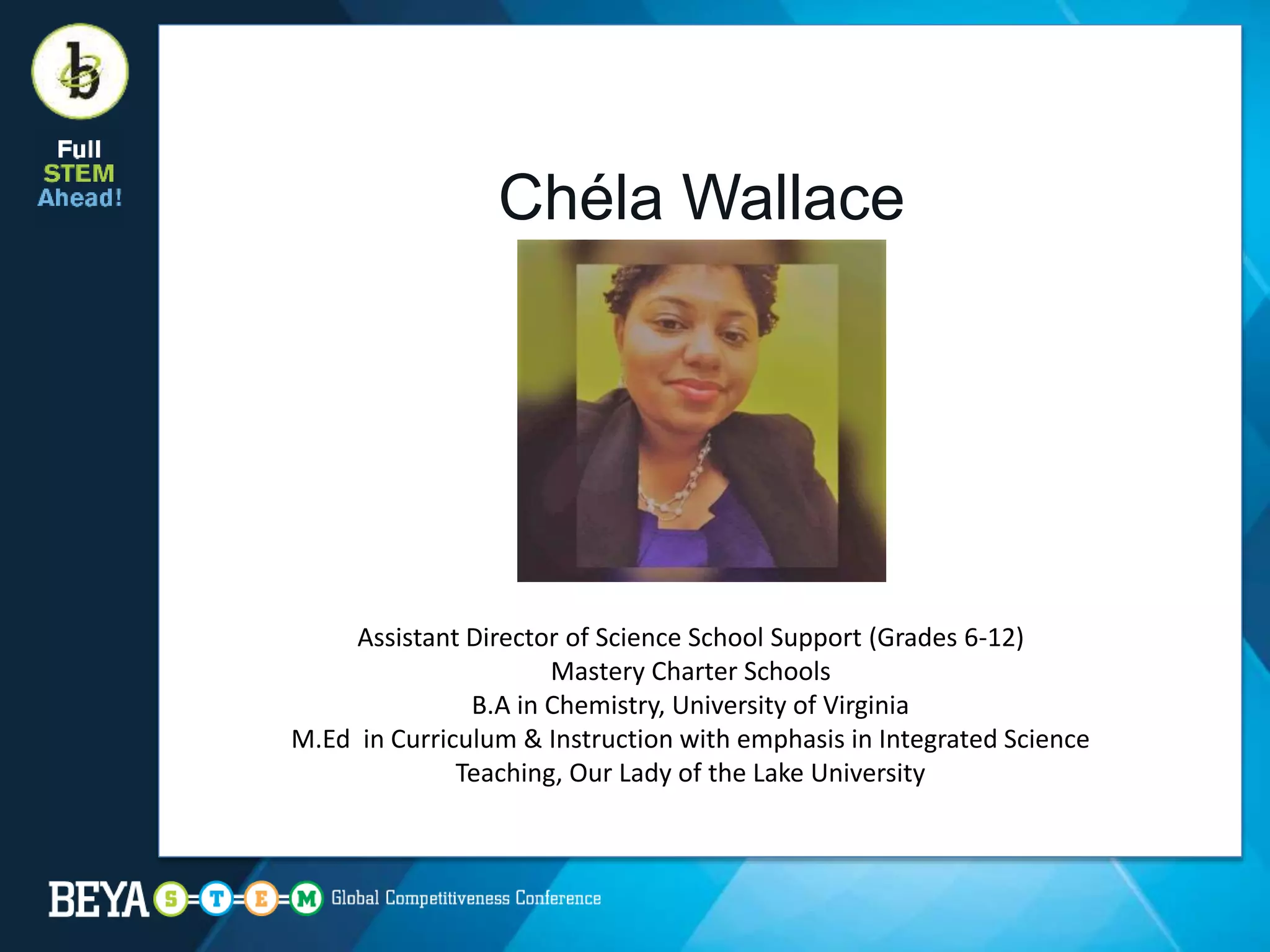 Chéla Wallace
Assistant Director of Science School Support (Grades 6-12)
Mastery Charter Schools
B.A in Chemistry, University of Virginia
M.Ed in Curriculum & Instruction with emphasis in Integrated Science
Teaching, Our Lady of the Lake University
 