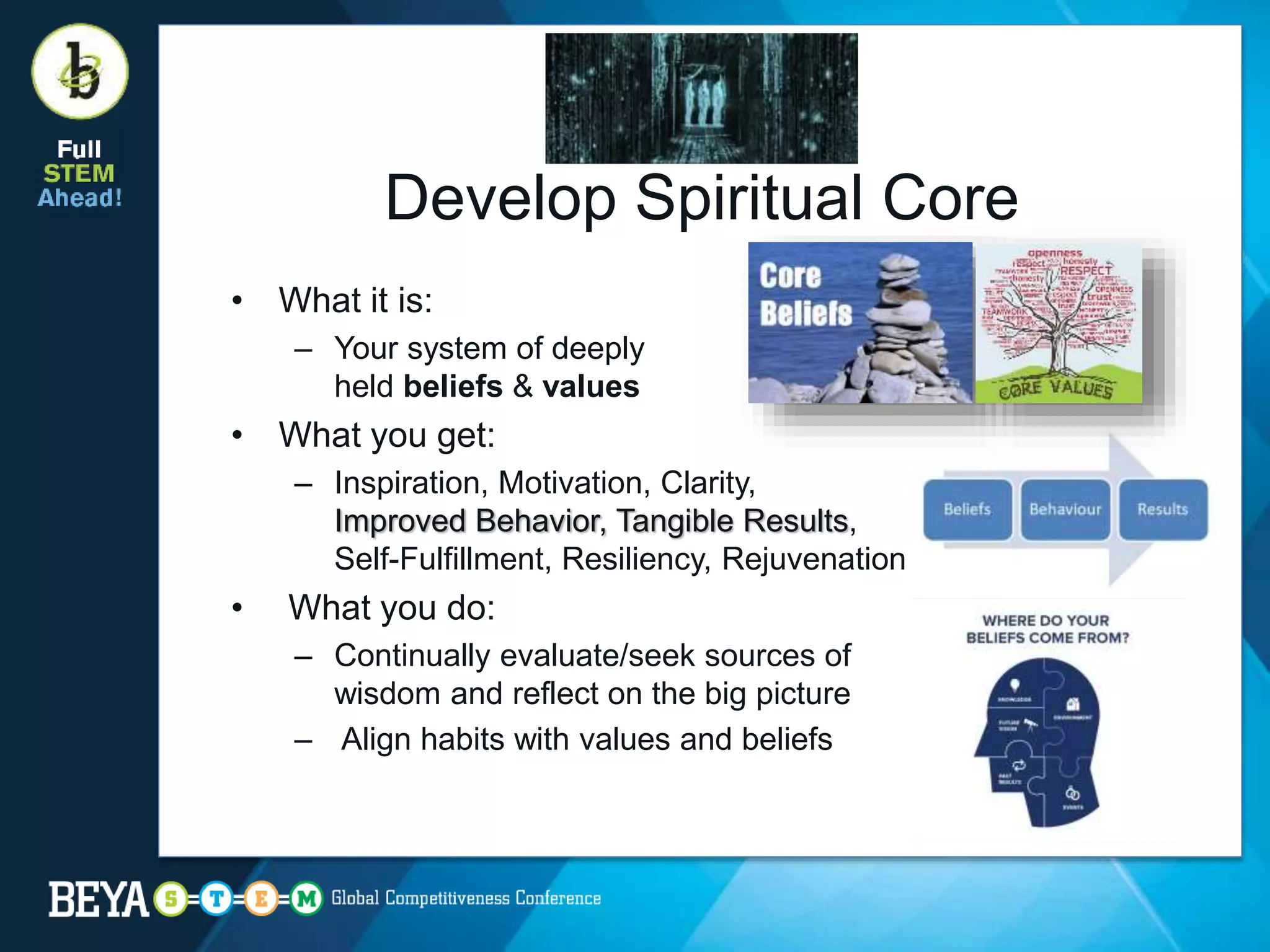 Develop Spiritual Core
• What it is:
– Your system of deeply
held beliefs & values
• What you get:
– Inspiration, Motivation, Clarity,
Improved Behavior, Tangible Results,
Self-Fulfillment, Resiliency, Rejuvenation
• What you do:
– Continually evaluate/seek sources of
wisdom and reflect on the big picture
– Align habits with values and beliefs
 
