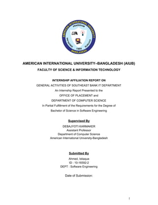  
   
AMERICAN INTERNATIONAL UNIVERSITY–BANGLADESH (AIUB) 
FACULTY OF SCIENCE & INFORMATION TECHNOLOGY 
  
INTERNSHIP AFFILIATION REPORT ON 
GENERAL ACTIVITIES OF SOUTHEAST BANK IT DEPARTMENT 
An Internship Report Presented to the 
OFFICE OF PLACEMENT and 
DEPARTMENT OF COMPUTER SCIENCE 
In Partial Fulfillment of the Requirements for the Degree of 
Bachelor of Science in Software Engineering 
  
Supervised By 
DEBAJYOTI KARMAKER 
Assistant Professor 
Department of Computer Science 
American International University­Bangladesh 
  
  
Submitted By 
Ahmed, Istiaque 
ID : 10­16592­2 
DEPT : Software Engineering 
   
Date of Submission: 
  
 
 
 
1 
 