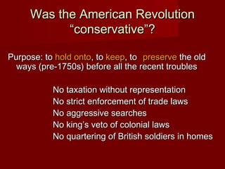 Was the American RevolutionWas the American Revolution
“conservative”?“conservative”?
Purpose: toPurpose: to hold ontohold onto, to, to keepkeep, to, to preservepreserve the oldthe old
ways (pre-1750s) before all the recent troublesways (pre-1750s) before all the recent troubles
No taxation without representationNo taxation without representation
No strict enforcement of trade lawsNo strict enforcement of trade laws
No aggressive searchesNo aggressive searches
No king’s veto of colonial lawsNo king’s veto of colonial laws
No quartering of British soldiers in homesNo quartering of British soldiers in homes
 