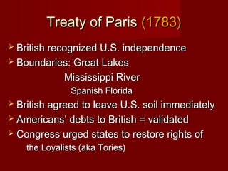 Treaty of ParisTreaty of Paris (1783)(1783)
 British recognized U.S. independenceBritish recognized U.S. independence
 Boundaries: Great LakesBoundaries: Great Lakes
Mississippi RiverMississippi River
Spanish FloridaSpanish Florida
 British agreed to leave U.S. soil immediatelyBritish agreed to leave U.S. soil immediately
 Americans’ debts to British = validatedAmericans’ debts to British = validated
 Congress urged states to restore rights ofCongress urged states to restore rights of
the Loyalists (aka Tories)the Loyalists (aka Tories)
 